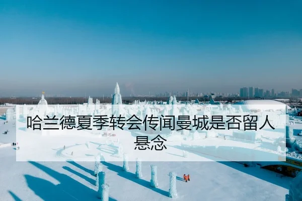 哈兰德夏季转会传闻曼城是否留人悬念